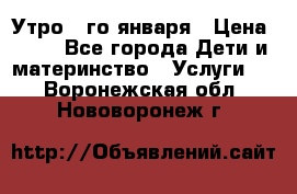  Утро 1-го января › Цена ­ 18 - Все города Дети и материнство » Услуги   . Воронежская обл.,Нововоронеж г.